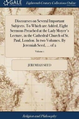 Cover of Discourses on Several Important Subjects. to Which Are Added, Eight Sermons Preached at the Lady Moyer's Lecture, in the Cathedral Church of St. Paul, London. in Two Volumes. by Jeremiah Seed, ... of 2; Volume 1