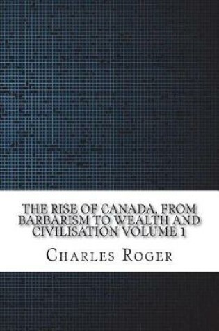 Cover of The Rise of Canada, from Barbarism to Wealth and Civilisation Volume 1