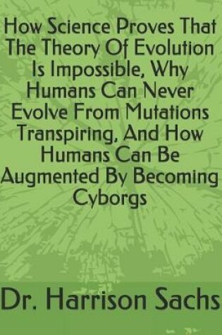 Cover of How Science Proves That The Theory Of Evolution Is Impossible, Why Humans Can Never Evolve From Mutations Transpiring, And How Humans Can Be Augmented By Becoming Cyborgs