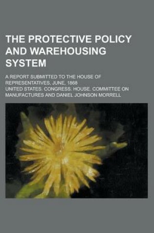 Cover of The Protective Policy and Warehousing System; A Report Submitted to the House of Representatives, June, 1868