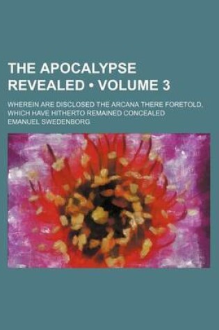 Cover of The Apocalypse Revealed Volume 3; Wherein Are Disclosed the Arcana There Foretold, Which Have Hitherto Remained Concealed