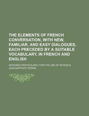 Book cover for The Elements of French Conversation, with New, Familiar, and Easy Dialogues, Each Preceded by a Suitable Vocabulary, in French and English; Designed Particularly for the Use of Schools