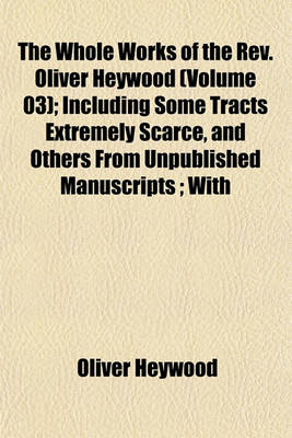 Book cover for The Whole Works of the REV. Oliver Heywood (Volume 03); Including Some Tracts Extremely Scarce, and Others from Unpublished Manuscripts; With