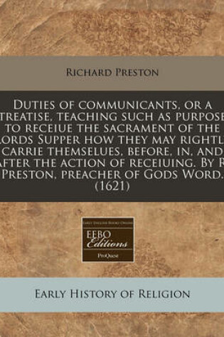 Cover of Duties of Communicants, or a Treatise, Teaching Such as Purpose to Receiue the Sacrament of the Lords Supper How They May Rightly Carrie Themselues, Before, In, and After the Action of Receiuing. by R