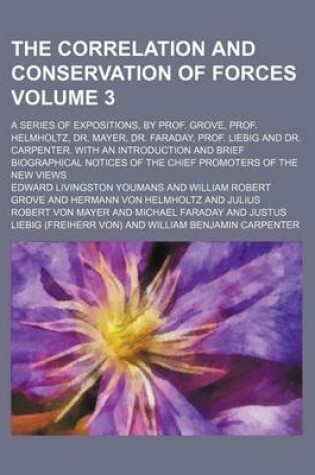 Cover of The Correlation and Conservation of Forces Volume 3; A Series of Expositions, by Prof. Grove, Prof. Helmholtz, Dr. Mayer, Dr. Faraday, Prof. Liebig and Dr. Carpenter. with an Introduction and Brief Biographical Notices of the Chief Promoters of the New VI