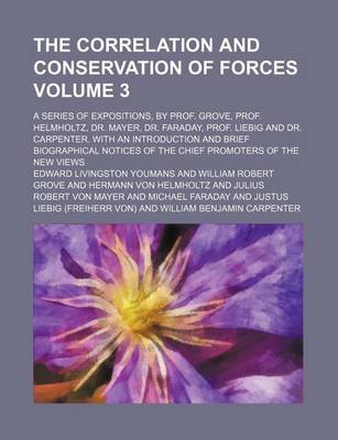 Book cover for The Correlation and Conservation of Forces Volume 3; A Series of Expositions, by Prof. Grove, Prof. Helmholtz, Dr. Mayer, Dr. Faraday, Prof. Liebig and Dr. Carpenter. with an Introduction and Brief Biographical Notices of the Chief Promoters of the New VI