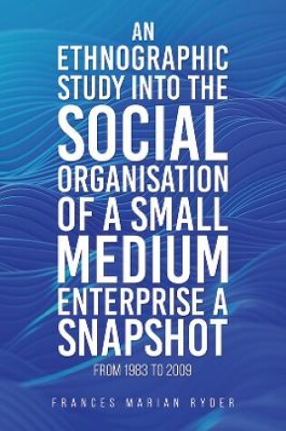 Cover of An Ethnographic Study into the Social Organisation of a Small Medium Enterprise a Snapshot from 1983 to 2009