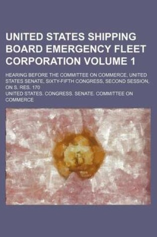 Cover of United States Shipping Board Emergency Fleet Corporation Volume 1; Hearing Before the Committee on Commerce, United States Senate, Sixty-Fifth Congress, Second Session, on S. Res. 170