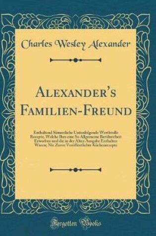 Cover of Alexander's Familien-Freund: Enthaltend Sämmtliche Untenfolgende Werthvolle Recepte, Welche Ihm eine So Allgemeine Berühmtheit Erworben und die in der Alten Ausgabe Enthalten Waren; Nie Zuvor Veröffentlichte Küchenrecepte (Classic Reprint)