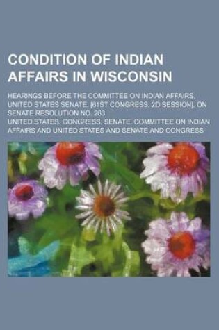 Cover of Condition of Indian Affairs in Wisconsin; Hearings Before the Committee on Indian Affairs, United States Senate, [61st Congress, 2D Session], on Senate Resolution No. 263