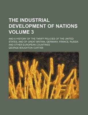 Book cover for The Industrial Development of Nations Volume 3; And a History of the Tariff Policies of the United States, and of Great Britain, Germany, France, Russia and Other European Countries