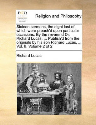 Book cover for Sixteen sermons, the eight last of which were preach'd upon particular occasions. By the reverend Dr. Richard Lucas, ... Publish'd from the originals by his son Richard Lucas, ... Vol. II. Volume 2 of 2