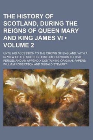 Cover of The History of Scotland, During the Reigns of Queen Mary and King James VI (Volume 2); Until His Accession to the Crown of England with a Review of the Scottish History Previous to That Period and an Appendix Containing Original Papers