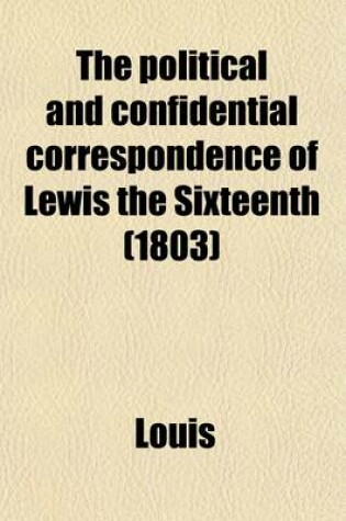 Cover of The Political and Confidential Correspondence of Lewis the Sixteenth Volume 1; With Observations on Each Letter
