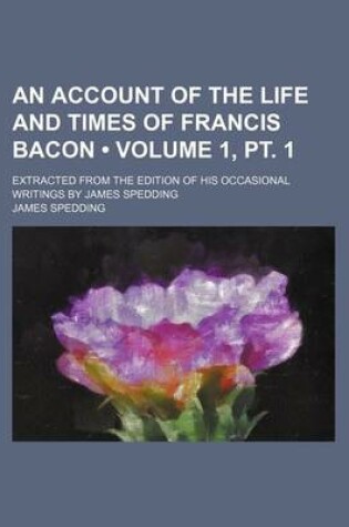 Cover of An Account of the Life and Times of Francis Bacon (Volume 1, PT. 1); Extracted from the Edition of His Occasional Writings by James Spedding