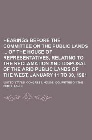 Cover of Hearings Before the Committee on the Public Lands of the House of Representatives, Relating to the Reclamation and Disposal of the Arid Public Lands of the West, January 11 to 30, 1901