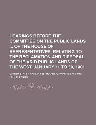 Book cover for Hearings Before the Committee on the Public Lands of the House of Representatives, Relating to the Reclamation and Disposal of the Arid Public Lands of the West, January 11 to 30, 1901