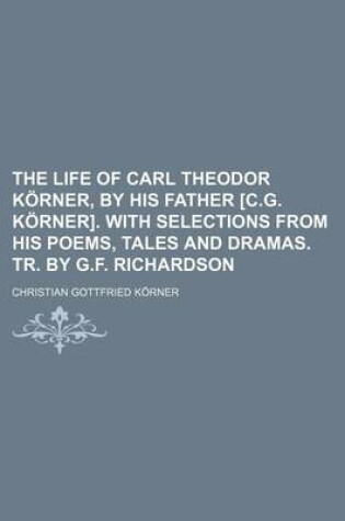 Cover of The Life of Carl Theodor Korner, by His Father [C.G. Korner]. with Selections from His Poems, Tales and Dramas. Tr. by G.F. Richardson