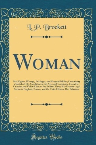 Cover of Woman: Her Rights, Wrongs, Privileges, and Responsibilities; Containing a Sketch of Her Condition in All Ages and Countries, From Her Creation and Fall in Eden to the Present Time; Her Present Legal Status in England, France, and the United States; Her Re