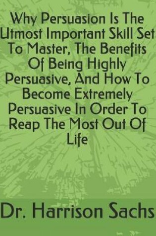 Cover of Why Persuasion Is The Utmost Important Skill Set To Master, The Benefits Of Being Highly Persuasive, And How To Become Extremely Persuasive In Order To Reap The Most Out Of Life