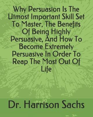 Book cover for Why Persuasion Is The Utmost Important Skill Set To Master, The Benefits Of Being Highly Persuasive, And How To Become Extremely Persuasive In Order To Reap The Most Out Of Life