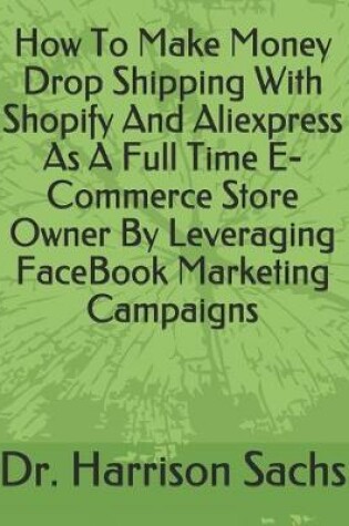 Cover of How To Make Money Drop Shipping With Shopify And Aliexpress As A Full Time E-Commerce Store Owner By Leveraging FaceBook Marketing Campaigns