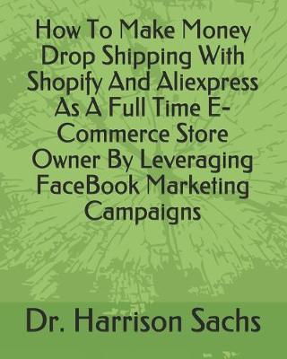 Book cover for How To Make Money Drop Shipping With Shopify And Aliexpress As A Full Time E-Commerce Store Owner By Leveraging FaceBook Marketing Campaigns