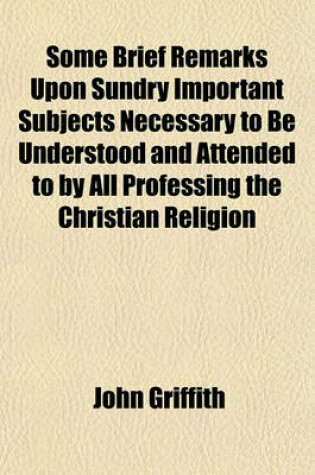 Cover of Some Brief Remarks Upon Sundry Important Subjects Necessary to Be Understood and Attended to by All Professing the Christian Religion