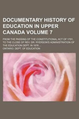 Cover of Documentary History of Education in Upper Canada Volume 7; From the Passing of the Constitutional Act of 1791, to the Close of REV. Dr. Ryerson's Administration of the Education Dept. in 1876