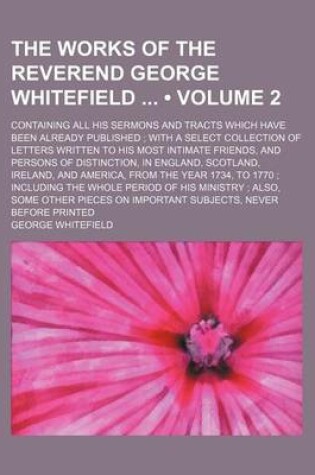 Cover of The Works of the Reverend George Whitefield (Volume 2); Containing All His Sermons and Tracts Which Have Been Already Published with a Select Collection of Letters Written to His Most Intimate Friends, and Persons of Distinction, in England, Scotland, Ireland,