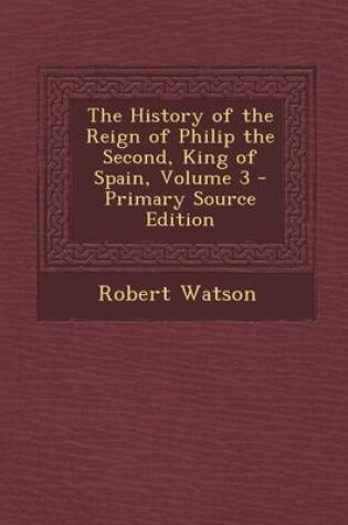 Cover of The History of the Reign of Philip the Second, King of Spain, Volume 3 - Primary Source Edition