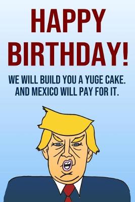 Book cover for Happy Birthday We Will Build You A Yuge Cake And Mexico Will Pay For It