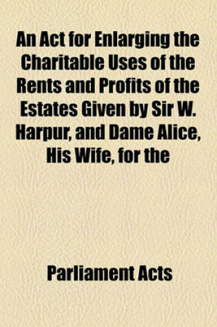 Cover of An ACT for Enlarging the Charitable Uses of the Rents and Profits of the Estates Given by Sir W. Harpur, and Dame Alice, His Wife, for the