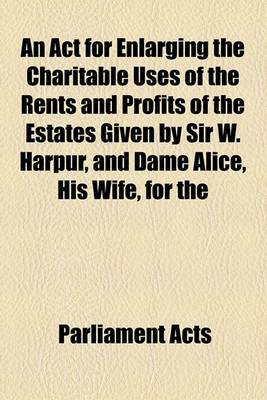 Book cover for An ACT for Enlarging the Charitable Uses of the Rents and Profits of the Estates Given by Sir W. Harpur, and Dame Alice, His Wife, for the