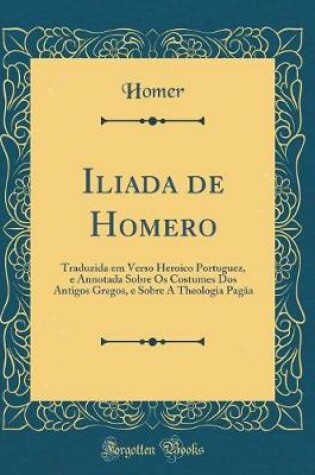 Cover of Iliada de Homero: Traduzida em Verso Heroico Portuguez, e Annotada Sobre Os Costumes Dos Antigos Gregos, e Sobre A Theologia Pag?a (Classic Reprint)