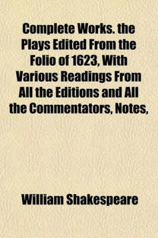 Cover of Complete Works. the Plays Edited from the Folio of 1623, with Various Readings from All the Editions and All the Commentators, Notes,