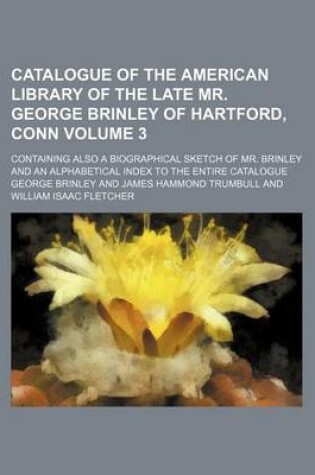 Cover of Catalogue of the American Library of the Late Mr. George Brinley of Hartford, Conn Volume 3; Containing Also a Biographical Sketch of Mr. Brinley and an Alphabetical Index to the Entire Catalogue