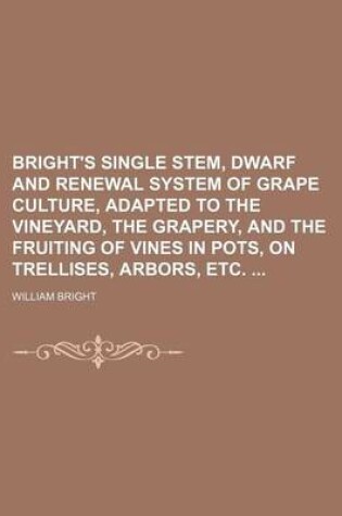 Cover of Bright's Single Stem, Dwarf and Renewal System of Grape Culture, Adapted to the Vineyard, the Grapery, and the Fruiting of Vines in Pots, on Trellises, Arbors, Etc.