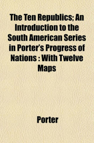 Cover of The Ten Republics; An Introduction to the South American Series in Porter's Progress of Nations