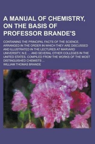 Cover of A Manual of Chemistry, on the Basis of Professor Brande's; Containing the Principal Facts of the Science, Arranged in the Order in Which They Are Discussed and Illustrated in the Lectures at Marvard University, N.E. ... and Several Other