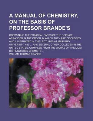 Book cover for A Manual of Chemistry, on the Basis of Professor Brande's; Containing the Principal Facts of the Science, Arranged in the Order in Which They Are Discussed and Illustrated in the Lectures at Marvard University, N.E. ... and Several Other