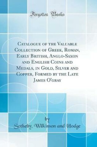 Cover of Catalogue of the Valuable Collection of Greek, Roman, Early British, Anglo-Saxon and English Coins and Medals, in Gold, Silver and Copper, Formed by the Late James O'Gray (Classic Reprint)