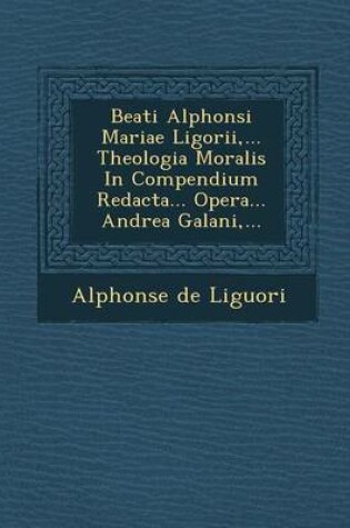 Cover of Beati Alphonsi Mariae Ligorii, ... Theologia Moralis in Compendium Redacta... Opera... Andrea Galani, ...