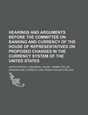 Book cover for Hearings and Arguments Before the Committee on Banking and Currency of the House of Representatives on Proposed Changes in the Currency System of the United States