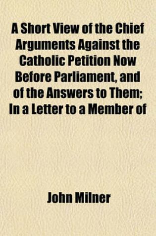 Cover of A Short View of the Chief Arguments Against the Catholic Petition Now Before Parliament, and of the Answers to Them; In a Letter to a Member of