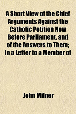 Book cover for A Short View of the Chief Arguments Against the Catholic Petition Now Before Parliament, and of the Answers to Them; In a Letter to a Member of