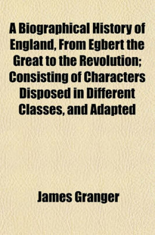 Cover of A Biographical History of England, from Egbert the Great to the Revolution; Consisting of Characters Disposed in Different Classes, and Adapted