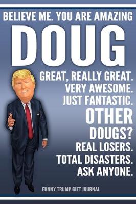 Book cover for Funny Trump Journal - Believe Me. You Are Amazing Doug Great, Really Great. Very Awesome. Just Fantastic. Other Dougs? Real Losers. Total Disasters. Ask Anyone. Funny Trump Gift Journal