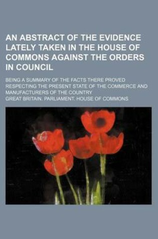 Cover of An Abstract of the Evidence Lately Taken in the House of Commons Against the Orders in Council; Being a Summary of the Facts There Proved Respecting the Present State of the Commerce and Manufacturers of the Country