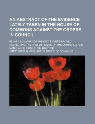 Book cover for An Abstract of the Evidence Lately Taken in the House of Commons Against the Orders in Council; Being a Summary of the Facts There Proved Respecting the Present State of the Commerce and Manufacturers of the Country